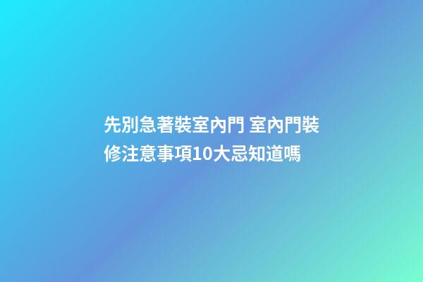 先別急著裝室內門 室內門裝修注意事項10大忌知道嗎
